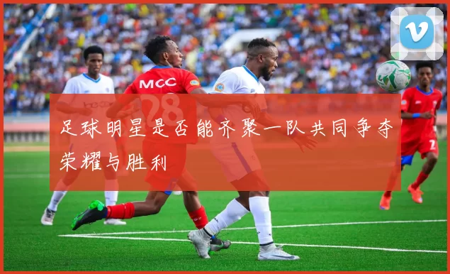 足球明星是否能齐聚一队共同争夺荣耀与胜利
