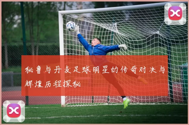 秘鲁与丹麦足球明星的传奇对决与辉煌历程探秘