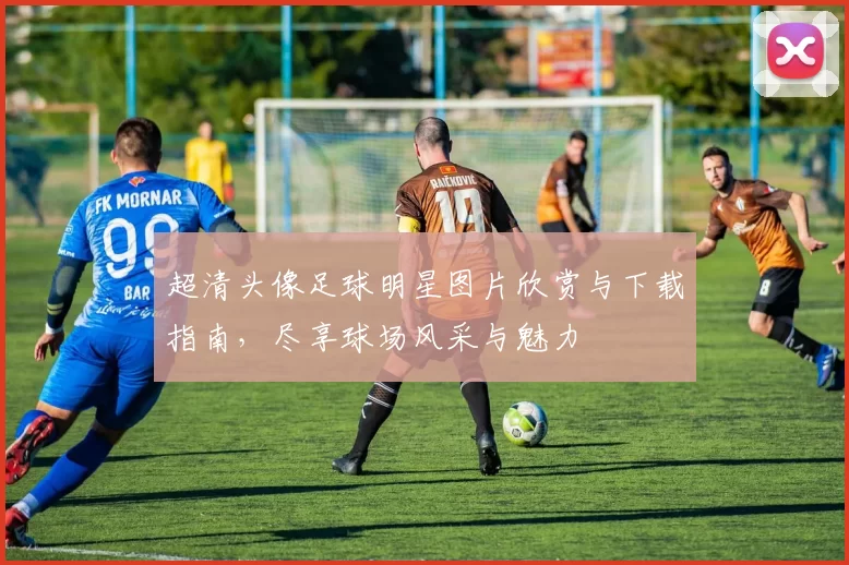 超清头像足球明星图片欣赏与下载指南，尽享球场风采与魅力