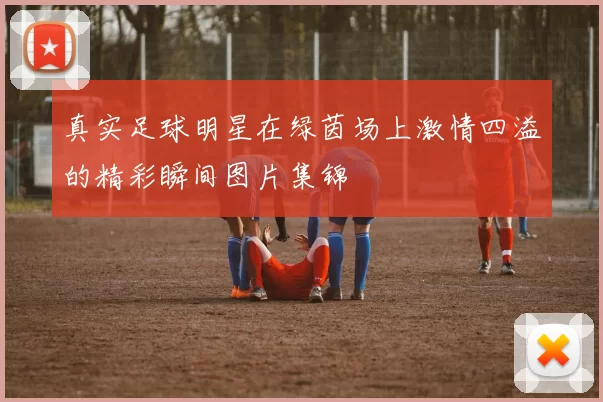 真实足球明星在绿茵场上激情四溢的精彩瞬间图片集锦