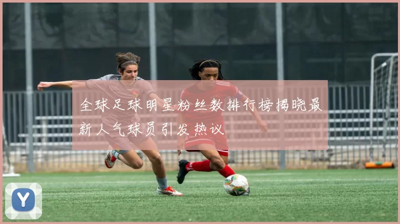 全球足球明星粉丝数排行榜揭晓最新人气球员引发热议