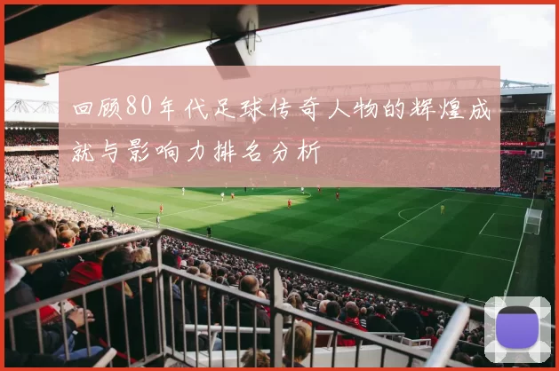 回顾80年代足球传奇人物的辉煌成就与影响力排名分析