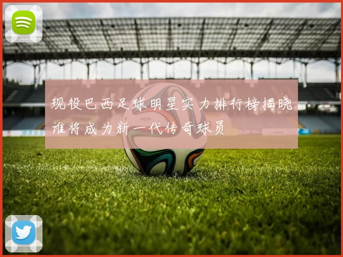 现役巴西足球明星实力排行榜揭晓谁将成为新一代传奇球员