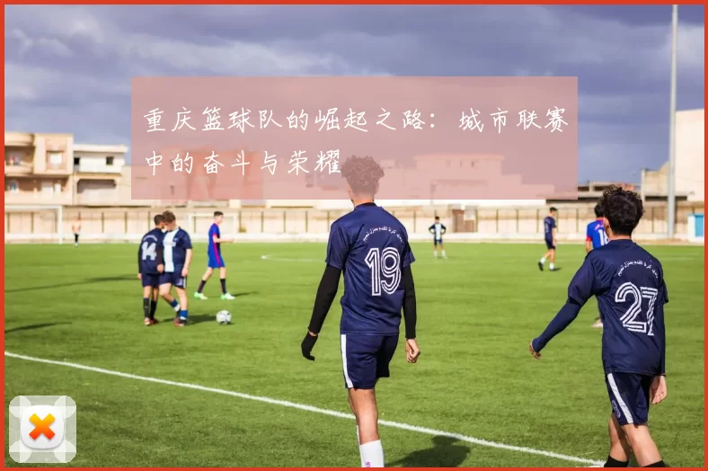 重庆篮球队的崛起之路：城市联赛中的奋斗与荣耀