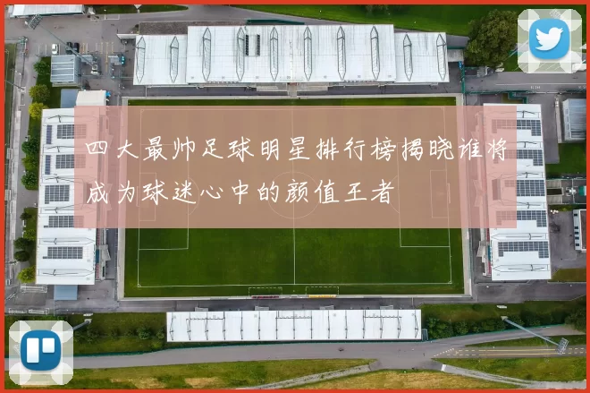 四大最帅足球明星排行榜揭晓谁将成为球迷心中的颜值王者