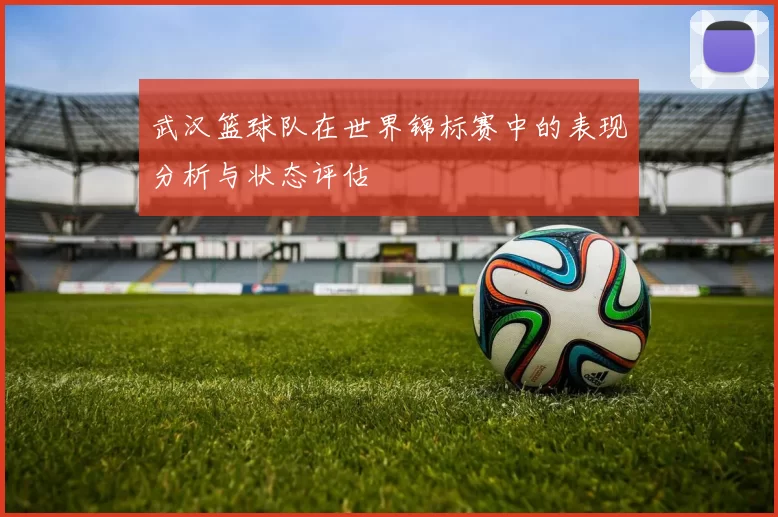 武汉篮球队在世界锦标赛中的表现分析与状态评估