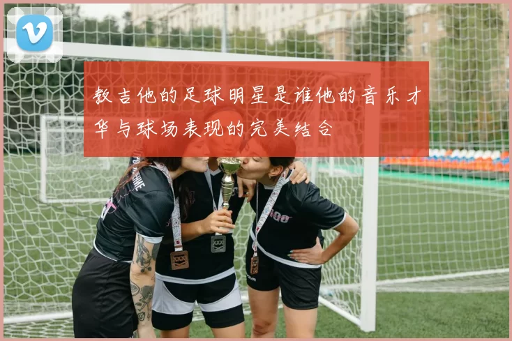 教吉他的足球明星是谁他的音乐才华与球场表现的完美结合
